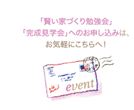 「賢い家づくり勉強会」「完成見学会」へのお申込みは、お気軽にこちらへ！